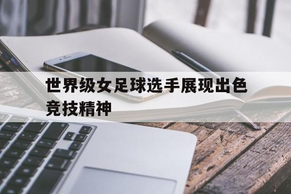 世界级女足球选手展现出色竞技精神的简单介绍