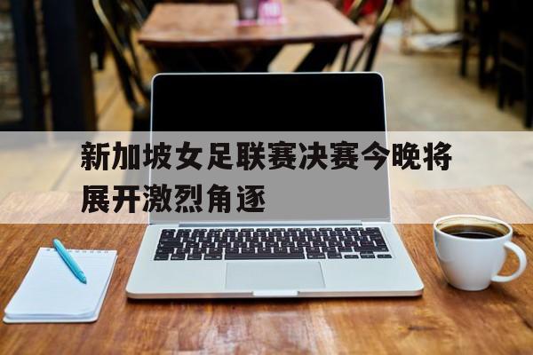 新加坡女足联赛决赛今晚将展开激烈角逐
