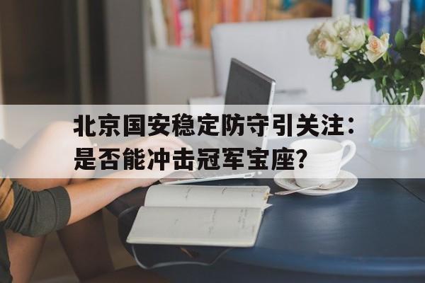 北京国安稳定防守引关注：是否能冲击冠军宝座？的简单介绍