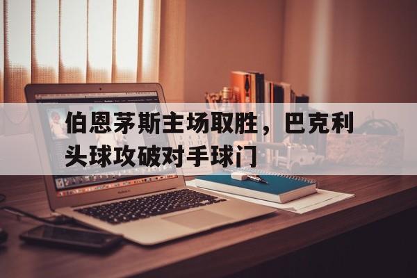 关于伯恩茅斯主场取胜，巴克利头球攻破对手球门的信息
