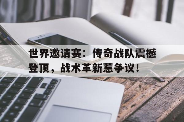 世界邀请赛：传奇战队震撼登顶，战术革新惹争议！