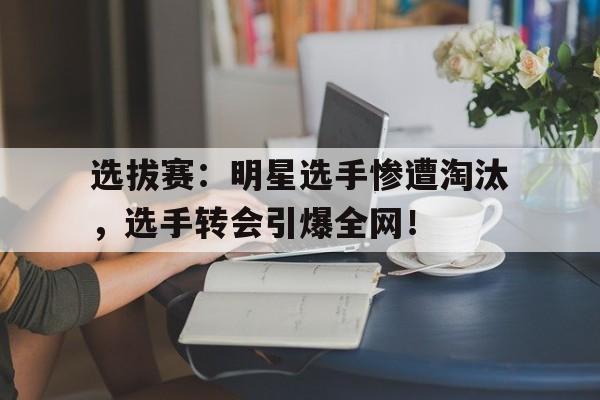 选拔赛：明星选手惨遭淘汰，选手转会引爆全网！