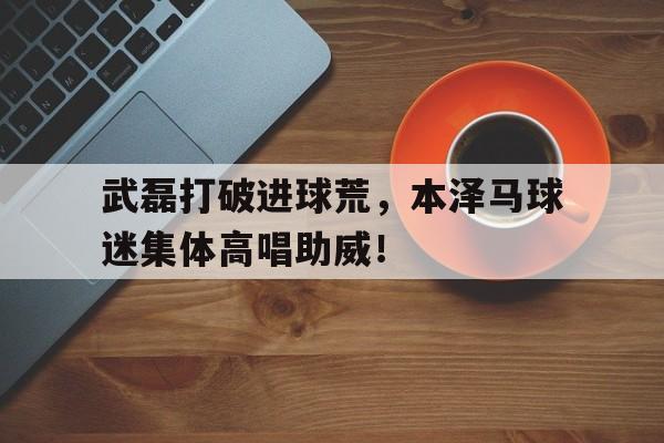 武磊打破进球荒，本泽马球迷集体高唱助威！