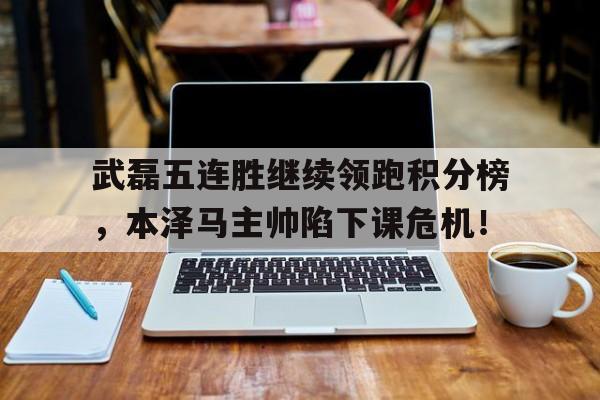 武磊五连胜继续领跑积分榜，本泽马主帅陷下课危机！