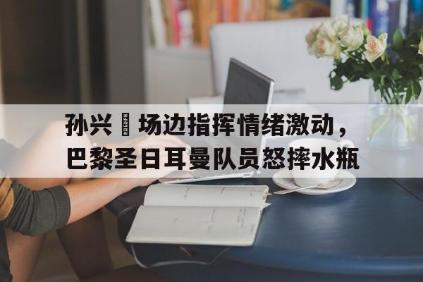 孙兴慜场边指挥情绪激动，巴黎圣日耳曼队员怒摔水瓶孙颖莎为何巴黎奥运会输了
